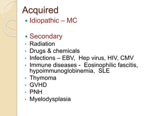 Acquired 
 Idiopathic – MC 
 Secondary 
• Radiation 
• Drugs & chemicals 
• Infections – EBV, Hep virus, HIV, CMV 
• Immune diseases - Eosinophilic fascitis, 
hypoimmunoglobinemia, SLE 
• Thymoma 
• GVHD 
• PNH 
• Myelodysplasia 
 