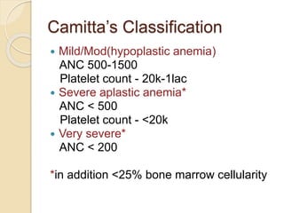 Camitta’s Classification 
 Mild/Mod(hypoplastic anemia) 
ANC 500-1500 
Platelet count - 20k-1lac 
 Severe aplastic anemia* 
ANC < 500 
Platelet count - <20k 
 Very severe* 
ANC < 200 
*in addition <25% bone marrow cellularity 
 