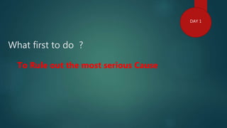 What first to do ?
DAY 1
To Rule out the most serious Cause
 