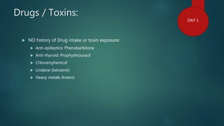 Drugs / Toxins:
 NO history of Drug intake or toxin exposure:
 Anti-epileptics: Phenobarbitone
 Anti-thyroid: Prophythiouracil
 Chloramphenicol
 Lindane (benzene)
 Heavy metals Arsenic
DAY 1
 