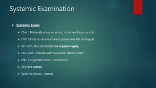 Systemic Examination
 Systemic Exam:
 Chest: Bilaterally equal air entry , no adventitious sounds
 CVS: S1+S2 no murmur heard, pulses well felt and equal,
 GIT: Soft, Non distended, no organomegaly
 CNS: Ant. Fontaelle soft, Neonatal reflexes intact
 ENT: Congested throat , normal ears
 Skin: No rashes
 Eyes: No icterus , normal
 