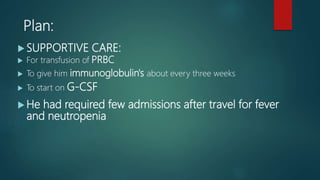  SUPPORTIVE CARE:
 For transfusion of PRBC
 To give him immunoglobulin's about every three weeks
 To start on G-CSF
 He had required few admissions after travel for fever
and neutropenia
Plan:
 