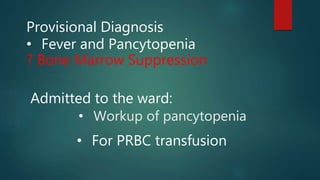 • Workup of pancytopenia
Provisional Diagnosis
• Fever and Pancytopenia
? Bone Marrow Suppression
Admitted to the ward:
• For PRBC transfusion
 