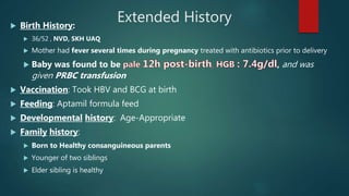 Extended History Birth History:
 36/52 , NVD, SKH UAQ
 Mother had fever several times during pregnancy treated with antibiotics prior to delivery
 Baby was found to be , and was
given PRBC transfusion
 Vaccination: Took HBV and BCG at birth
 Feeding: Aptamil formula feed
 Developmental history: Age-Appropriate
 Family history:
 Born to Healthy consanguineous parents
 Younger of two siblings
 Elder sibling is healthy
 