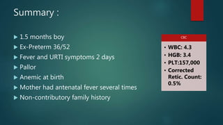 Summary :
 1.5 months boy
 Ex-Preterm 36/52
 Fever and URTI symptoms 2 days
 Pallor
 Anemic at birth
 Mother had antenatal fever several times
 Non-contributory family history
CBC
• WBC: 4.3
• HGB: 3.4
• PLT:157,000
• Corrected
Retic. Count:
0.5%
 
