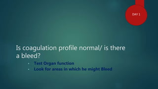 Is coagulation profile normal/ is there
a bleed?
• Test Organ function
• Look for areas in which he might Bleed
DAY 1
 