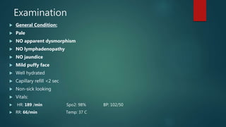 Examination
 General Condition:
 Pale
 NO apparent dysmorphism
 NO lymphadenopathy
 NO jaundice
 Mild puffy face
 Well hydrated
 Capillary refill <2 sec
 Non-sick looking
 Vitals:
 HR: 189 /min Spo2: 98% BP: 102/50
 RR: 66/min Temp: 37 C
 