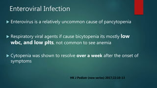 Enteroviral Infection
 Enterovirus is a relatively uncommon cause of pancytopenia
 Respiratory viral agents if cause bicytopenia its mostly low
wbc, and low plts, not common to see anemia
 Cytopenia was shown to resolve over a week after the onset of
symptoms
HK J Pediatr (new series) 2017;22:10-13
 