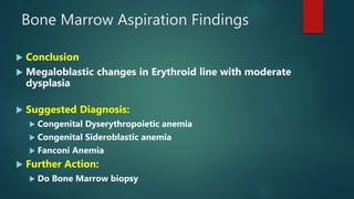 Bone Marrow Aspiration Findings
 Conclusion :
 Megaloblastic changes in Erythroid line with moderate
dysplasia
 Suggested Diagnosis:
 Congenital Dyserythropoietic anemia
 Congenital Sideroblastic anemia
 Fanconi Anemia
 Further Action:
 Do Bone Marrow biopsy
 