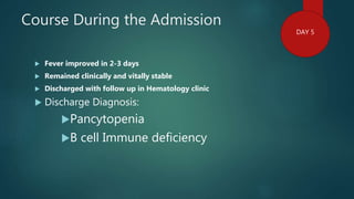 Course During the Admission
 Fever improved in 2-3 days
 Remained clinically and vitally stable
 Discharged with follow up in Hematology clinic
 Discharge Diagnosis:
Pancytopenia
B cell Immune deficiency
DAY 5
 