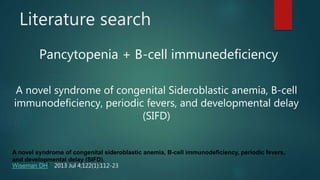 Literature search
Pancytopenia + B-cell immunedeficiency
A novel syndrome of congenital Sideroblastic anemia, B-cell
immunodeficiency, periodic fevers, and developmental delay
(SIFD)
A novel syndrome of congenital sideroblastic anemia, B-cell immunodeficiency, periodic fevers,
and developmental delay (SIFD).
Wiseman DH1 2013 Jul 4;122(1):112-23
 