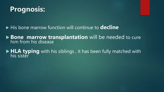  His bone marrow function will continue to decline
 Bone marrow transplantation will be needed to cure
him from his disease
 HLA typing with his siblings , it has been fully matched with
his sister
Prognosis:
 