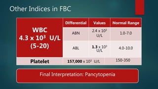 Other Indices in FBC
WBC
4.3 x 103 U/L
(5-20)
Differential Values Normal Range
ABN
2.4 x 103
U/L
1.0-7.0
ABL 1.3 x 103
U/L
4.0-10.0
Platelet 157,000 x 103 U/L 150-350
Final Interpretation: Pancytopenia
 