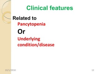 Clinical features
Related to
Pancytopenia
Or
Underlying
condition/disease
10/1/2018 12
 