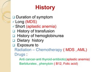 History
 Duration of symptom
Long (MDS)
Short (aplastic anemia)
 History of transfusion
 History of hemoglobinurea
 Dietary history
 Exposure to
Radiation – Chemotherapy ( MDS , AML)
Drugs :
Anti cancer-anti thyroid-antibiotic(aplastic anemia)
Barbiturates , phenytoin ( B12, Folic acid)
 