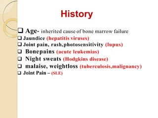 History
 Age- inherited cause of bone marrow failure
 Jaundice (hepatitis viruses)
 Joint pain, rash,photosensitivity (lupus)
 Bonepains (acute leukemias)
 Night sweats (Hodgkins disease)
 malaise, weightloss (tuberculosis,malignancy)
 Joint Pain – (SLE)
 