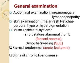  Abdominal examination :organomegaly
lymphadenopathy
 skin examination : malar rash Petichae
purpura hypo or hyperpigmentation
 Musculoskelatal system :
short stature abnormal thumb
(fanconi anemia)
Synovitis/swelling (SLE)
Sternal tenderness (acute leukemia)
Signs of chronic liver disease.
General examination
 