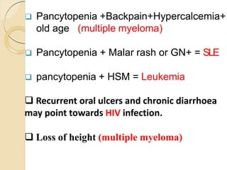  Pancytopenia +Backpain+Hypercalcemia+
old age (multiple myeloma)
 Pancytopenia + Malar rash or GN+ = SLE
 pancytopenia + HSM = Leukemia
 Recurrent oral ulcers and chronic diarrhoea
may point towards HIV infection.
 Loss of height (multiple myeloma)
 