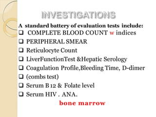 A standard battery of evaluation tests include:
 COMPLETE BLOOD COUNT w indices
 PERIPHERAL SMEAR
 Reticulocyte Count
 LiverFunctionTest &Hepatic Serology
 Coagulation Profile,Bleeding Time, D-dimer
 (combs test)
 Serum B12 & Folate level
 Serum HIV . ANA.
bone marrow
 