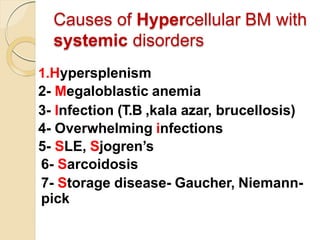 Causes of Hypercellular BM with
systemic disorders
1.Hypersplenism
2- Megaloblastic anemia
3- Infection (T.B ,kala azar, brucellosis)
4- Overwhelming infections
5- SLE, Sjogren’s
6- Sarcoidosis
7- Storage disease- Gaucher, Niemann-
pick
 