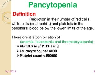 10/1/2018 4
Pancytopenia
Definition
Reduction in the number of red cells,
white cells (neutrophils) and platelets in the
peripheral blood below the lower limits of the age.
Therefore it is combination of
(anemia, leucopenia and thrombocytopenia)
Hb<13.5 in ♂ & 11.5 in♀
Leucocyte count< 4000
Platelet count <150000
 