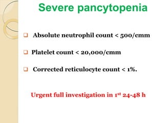 Severe pancytopenia
 Absolute neutrophil count < 500/cmm
 Platelet count < 20,000/cmm
 Corrected reticulocyte count < 1%.
Urgent full investigation in 1st 24-48 h
 