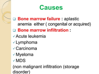  Bone marrow failure : aplastic
anemia either ( congenital or acquired)
 Bone marrow infiltration :
Acute leukemia
Lymphoma
Carcinoma
Myeloma
MDS
(non malignant infiltration (storage
disorder)
Causes
 