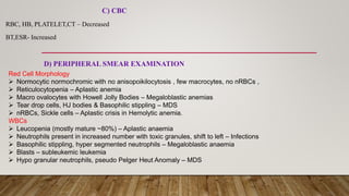 C) CBC
RBC, HB, PLATELET,CT – Decreased
BT,ESR- Increased
D) PERIPHERAL SMEAR EXAMINATION
Red Cell Morphology
 Normocytic normochromic with no anisopoikilocytosis , few macrocytes, no nRBCs ,
 Reticulocytopenia – Aplastic anemia
 Macro ovalocytes with Howell Jolly Bodies – Megaloblastic anemias
 Tear drop cells, HJ bodies & Basophilic stippling – MDS
 nRBCs, Sickle cells – Aplastic crisis in Hemolytic anemia.
WBCs
 Leucopenia (mostly mature ~80%) – Aplastic anaemia
 Neutrophils present in increased number with toxic granules, shift to left – Infections
 Basophilic stippling, hyper segmented neutrophils – Megaloblastic anaemia
 Blasts – subleukemic leukemia
 Hypo granular neutrophils, pseudo Pelger Heut Anomaly – MDS
 