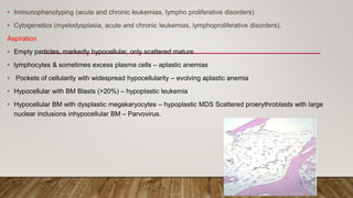 • Immunophenotyping (acute and chronic leukemias, lympho proliferative disorders)
• Cytogenetics (myelodysplasia, acute and chronic leukemias, lymphoproliferative disorders).
Aspiration
• Empty particles, markedly hypocellular, only scattered mature
• lymphocytes & sometimes excess plasma cells – aplastic anemias
• Pockets of cellularity with widespread hypocellularity – evolving aplastic anemia
• Hypocellular with BM Blasts (>20%) – hypoplastic leukemia
• Hypocellular BM with dysplastic megakaryocytes – hypoplastic MDS Scattered proerythroblasts with large
nuclear inclusions inhypocellular BM – Parvovirus.
 