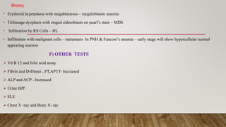 Biopsy
• Erythroid hyperplasia with megablastosis – megaloblastic anemia
• Trilineage dysplasis with ringed sideroblasts on pearl’s stain – MDS
• Infiltration by RS Cells – HL
• Infiltration with malignant cells – metastasis In PNH & Fanconi’s anemia – early stage will show hypercellular normal
appearing marrow
F) OTHER TESTS
 Vit B 12 and folic acid assay
 Fibrin and D-Dimer , PT,APTT- Increased
 ALP and ACP - Increased
 Urine BJP
 SLE
 Chest X -ray and Bone X- ray
 