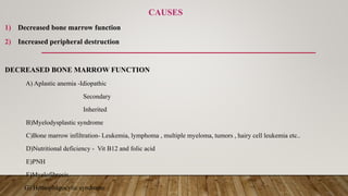 CAUSES
1) Decreased bone marrow function
2) Increased peripheral destruction
DECREASED BONE MARROW FUNCTION
A) Aplastic anemia -Idiopathic
Secondary
Inherited
B)Myelodysplastic syndrome
C)Bone marrow infiltration- Leukemia, lymphoma , multiple myeloma, tumors , hairy cell leukemia etc..
D)Nutritional deficiency - Vit B12 and folic acid
E)PNH
F)Myelofibrosis
G) Hemophagocytic syndrome
 