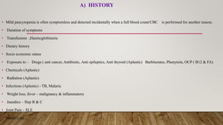 A) HISTORY
• Mild pancytopenia is often symptomless and detected incidentally when a full blood count/CBC is performed for another reason.
• Duration of symptoms
• Transfusions ,Haemoglobinuria
• Dietary history
• Socio economic status
• Exposure to – Drugs ( anti cancer, Antibiotic, Anti epileptics, Anti thyroid (Aplastic) Barbiturates, Phenytoin, OCP ( B12 & FA)
• Chemicals (Aplastic)
• Radiation (Aplastic)
• Infections (Aplastic) - TB, Malaria
• Weight loss, fever – malignancy & inflammatory
• Jaundice – Hep B & C
• Joint Pain – SLE
• Blood Loss
 