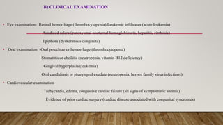 B) CLINICAL EXAMINATION
• Eye examination- Retinal hemorrhage (thrombocytopenia),Leukemic infiltrates (acute leukemia)
Aundiced sclera (paroxysmal nocturnal hemoglobinuria, hepatitis, cirrhosis)
Epiphora (dyskeratosis congenita)
• Oral examination -Oral petechiae or hemorrhage (thrombocytopenia)
Stomatitis or cheilitis (neutropenia, vitamin B12 deficiency)
Gingival hyperplasia (leukemia)
Oral candidiasis or pharyngeal exudate (neutropenia, herpes family virus infections)
• Cardiovascular examination
Tachycardia, edema, congestive cardiac failure (all signs of symptomatic anemia)
Evidence of prior cardiac surgery (cardiac disease associated with congenital syndromes)
 