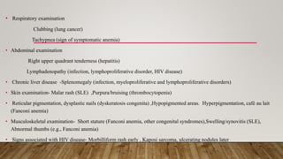 • Respiratory examination
Clubbing (lung cancer)
Tachypnea (sign of symptomatic anemia)
• Abdominal examination
Right upper quadrant tenderness (hepatitis)
Lymphadenopathy (infection, lymphoproliferative disorder, HIV disease)
• Chronic liver disease -Splenomegaly (infection, myeloproliferative and lymphoproliferative disorders)
• Skin examination- Malar rash (SLE) ,Purpura/bruising (thrombocytopenia)
• Reticular pigmentation, dysplastic nails (dyskeratosis congenita) ,Hypopigmented areas. Hyperpigmentation, café au lait
(Fanconi anemia)
• Musculoskeletal examination- Short stature (Fanconi anemia, other congenital syndromes),Swelling/synovitis (SLE),
Abnormal thumbs (e.g., Fanconi anemia)
• Signs associated with HIV disease- Morbilliform rash early . Kaposi sarcoma, ulcerating nodules later
 