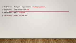 • Pancytopenia + Back pain + Hypercalcemia -(multiple myeloma)
• Pancytopenia + Malar rash or GN = SLE
• Pancytopenia + HSM = Leukemia
• Pancytopenia + Absent thumb +Child
 