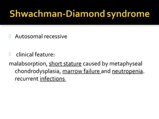  Autosomal recessive
 clinical feature:
malabsorption, short stature caused by metaphyseal
chondrodysplasia, marrow failure and neutropenia.
recurrent infections
 