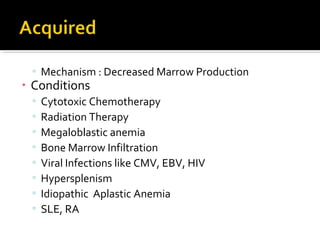 ▫ Mechanism : Decreased Marrow Production
• Conditions
▫ Cytotoxic Chemotherapy
▫ Radiation Therapy
▫ Megaloblastic anemia
▫ Bone Marrow Infiltration
▫ Viral Infections like CMV, EBV, HIV
▫ Hypersplenism
▫ Idiopathic Aplastic Anemia
▫ SLE, RA
 