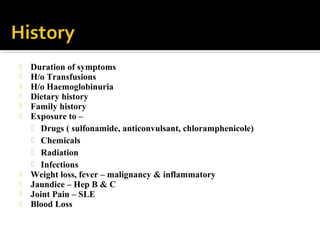  Duration of symptoms
 H/o Transfusions
 H/o Haemoglobinuria
 Dietary history
 Family history
 Exposure to –
 Drugs ( sulfonamide, anticonvulsant, chloramphenicole)
 Chemicals
 Radiation
 Infections
 Weight loss, fever – malignancy & inflammatory
 Jaundice – Hep B & C
 Joint Pain – SLE
 Blood Loss
 