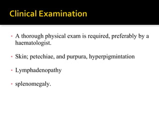 • A thorough physical exam is required, preferably by a
haematologist.
• Skin; petechiae, and purpura, hyperpigmintation
• Lymphadenopathy
• splenomegaly.
 