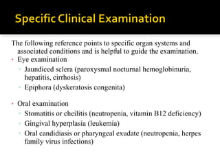 The following reference points to specific organ systems and
associated conditions and is helpful to guide the examination.
• Eye examination
▫ Jaundiced sclera (paroxysmal nocturnal hemoglobinuria,
hepatitis, cirrhosis)
▫ Epiphora (dyskeratosis congenita)
• Oral examination
▫ Stomatitis or cheilitis (neutropenia, vitamin B12 deficiency)
▫ Gingival hyperplasia (leukemia)
▫ Oral candidiasis or pharyngeal exudate (neutropenia, herpes
family virus infections)
 