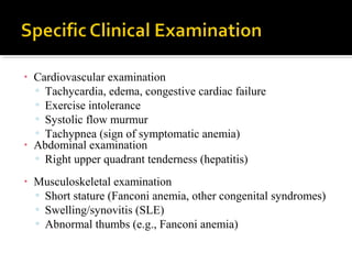 • Cardiovascular examination
▫ Tachycardia, edema, congestive cardiac failure
▫ Exercise intolerance
▫ Systolic flow murmur
▫ Tachypnea (sign of symptomatic anemia)
• Abdominal examination
▫ Right upper quadrant tenderness (hepatitis)
• Musculoskeletal examination
▫ Short stature (Fanconi anemia, other congenital syndromes)
▫ Swelling/synovitis (SLE)
▫ Abnormal thumbs (e.g., Fanconi anemia)
 