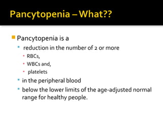  Pancytopenia is a
 reduction in the number of 2 or more
▪ RBCs,
▪ WBCs and,
▪ platelets
 in the peripheral blood
 below the lower limits of the age-adjusted normal
range for healthy people.
 