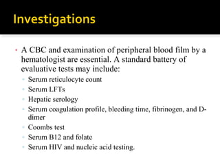 • A CBC and examination of peripheral blood film by a
hematologist are essential. A standard battery of
evaluative tests may include:
▫ Serum reticulocyte count
▫ Serum LFTs
▫ Hepatic serology
▫ Serum coagulation profile, bleeding time, fibrinogen, and D-
dimer
▫ Coombs test
▫ Serum B12 and folate
▫ Serum HIV and nucleic acid testing.
 