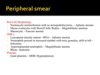 Red Cell Morphology
 Normocytic normochromic with no anisopoikilocytosis, – Aplastic anemia
 Macro ovalocytes with Howell Jolly Bodies – Megaloblastic anemias
 Macrocytic – Fanconi anemia
WBCs
 Leucopenia (mostly mature ~80%) – Aplastic anemia
 Neutrophils present in increased number with toxic granules, shift to left –
Infections
 hypersegmented neutrophils – Megaloblastic anemia
 Blasts –leukemia
Platelets
 Giant platelets – MDS/ Hypersplenism
 