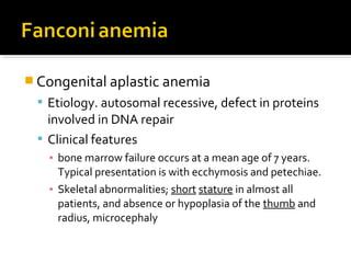  Congenital aplastic anemia
 Etiology. autosomal recessive, defect in proteins
involved in DNA repair
 Clinical features
▪ bone marrow failure occurs at a mean age of 7 years.
Typical presentation is with ecchymosis and petechiae.
▪ Skeletal abnormalities; short stature in almost all
patients, and absence or hypoplasia of the thumb and
radius, microcephaly
 
