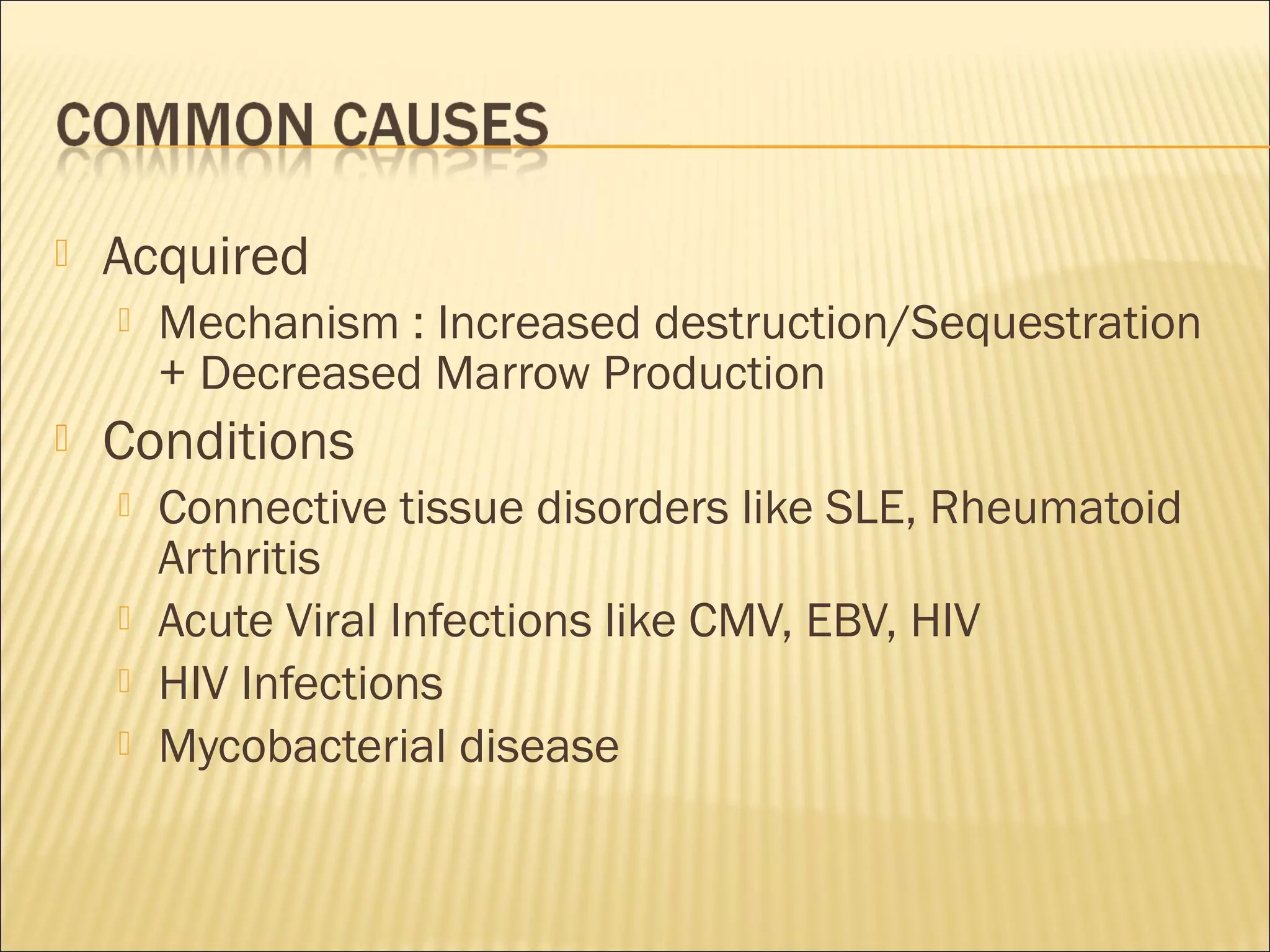  Acquired
 Mechanism : Increased destruction/Sequestration
+ Decreased Marrow Production
 Conditions
 Connective tissue disorders like SLE, Rheumatoid
Arthritis
 Acute Viral Infections like CMV, EBV, HIV
 HIV Infections
 Mycobacterial disease
 