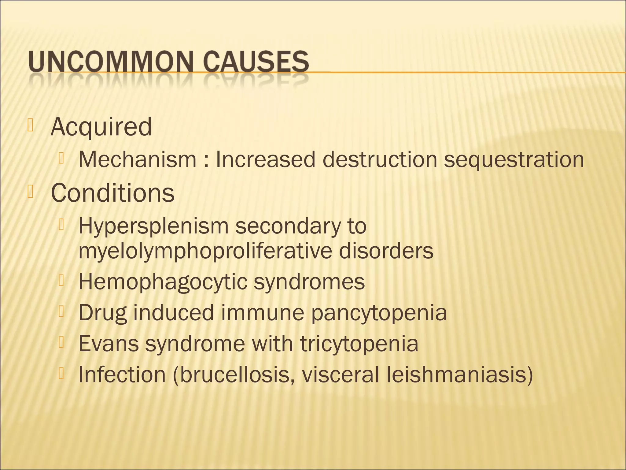  Acquired
 Mechanism : Increased destruction sequestration
 Conditions
 Hypersplenism secondary to
myelolymphoproliferative disorders
 Hemophagocytic syndromes
 Drug induced immune pancytopenia
 Evans syndrome with tricytopenia
 Infection (brucellosis, visceral leishmaniasis)
 