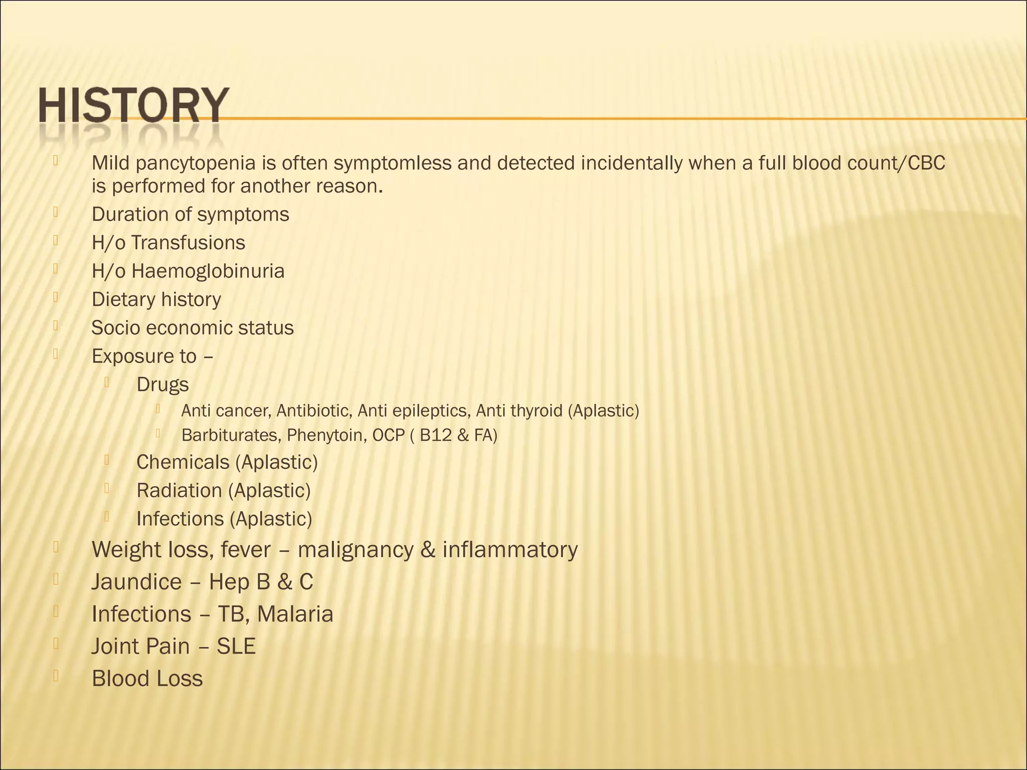  Mild pancytopenia is often symptomless and detected incidentally when a full blood count/CBC
is performed for another reason.
 Duration of symptoms
 H/o Transfusions
 H/o Haemoglobinuria
 Dietary history
 Socio economic status
 Exposure to –
 Drugs
 Anti cancer, Antibiotic, Anti epileptics, Anti thyroid (Aplastic)
 Barbiturates, Phenytoin, OCP ( B12 & FA)
 Chemicals (Aplastic)
 Radiation (Aplastic)
 Infections (Aplastic)
 Weight loss, fever – malignancy & inflammatory
 Jaundice – Hep B & C
 Infections – TB, Malaria
 Joint Pain – SLE
 Blood Loss
 