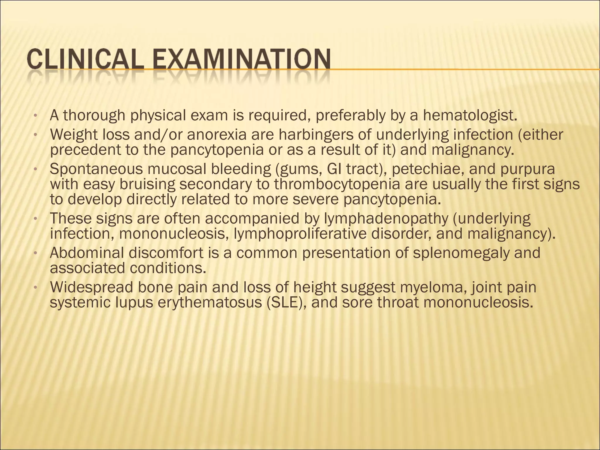 • A thorough physical exam is required, preferably by a hematologist.
• Weight loss and/or anorexia are harbingers of underlying infection (either
precedent to the pancytopenia or as a result of it) and malignancy.
• Spontaneous mucosal bleeding (gums, GI tract), petechiae, and purpura
with easy bruising secondary to thrombocytopenia are usually the first signs
to develop directly related to more severe pancytopenia.
• These signs are often accompanied by lymphadenopathy (underlying
infection, mononucleosis, lymphoproliferative disorder, and malignancy).
• Abdominal discomfort is a common presentation of splenomegaly and
associated conditions.
• Widespread bone pain and loss of height suggest myeloma, joint pain
systemic lupus erythematosus (SLE), and sore throat mononucleosis.
 