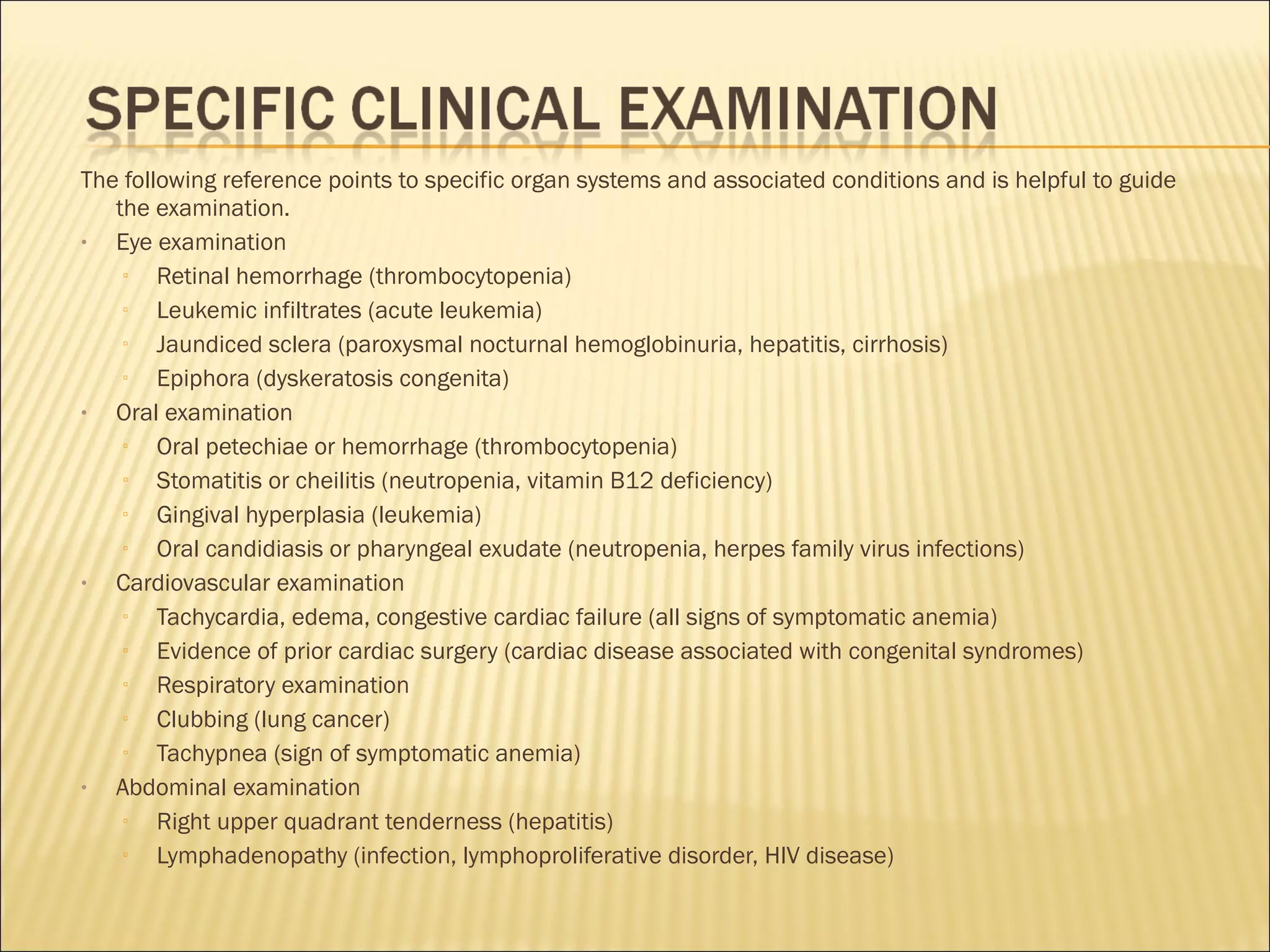 The following reference points to specific organ systems and associated conditions and is helpful to guide
the examination.
• Eye examination
▫ Retinal hemorrhage (thrombocytopenia)
▫ Leukemic infiltrates (acute leukemia)
▫ Jaundiced sclera (paroxysmal nocturnal hemoglobinuria, hepatitis, cirrhosis)
▫ Epiphora (dyskeratosis congenita)
• Oral examination
▫ Oral petechiae or hemorrhage (thrombocytopenia)
▫ Stomatitis or cheilitis (neutropenia, vitamin B12 deficiency)
▫ Gingival hyperplasia (leukemia)
▫ Oral candidiasis or pharyngeal exudate (neutropenia, herpes family virus infections)
• Cardiovascular examination
▫ Tachycardia, edema, congestive cardiac failure (all signs of symptomatic anemia)
▫ Evidence of prior cardiac surgery (cardiac disease associated with congenital syndromes)
▫ Respiratory examination
▫ Clubbing (lung cancer)
▫ Tachypnea (sign of symptomatic anemia)
• Abdominal examination
▫ Right upper quadrant tenderness (hepatitis)
▫ Lymphadenopathy (infection, lymphoproliferative disorder, HIV disease)
 